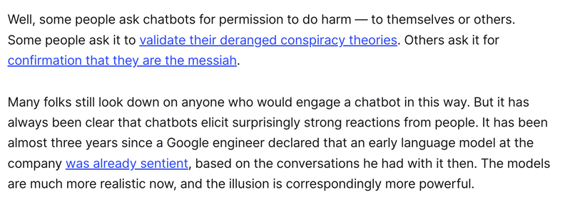 Well, some people ask chatbots for permission to do harm — to themselves or others. Some people ask it to validate their deranged conspiracy theories. Others ask it for confirmation that they are the messiah. 

Many folks still look down on anyone who would engage a chatbot in this way. But it has always been clear that chatbots elicit surprisingly strong reactions from people. It has been almost three years since a Google engineer declared that an early language model at the company was already sentient, based on the conversations he had with it then. The models are much more realistic now, and the illusion is correspondingly more powerful.