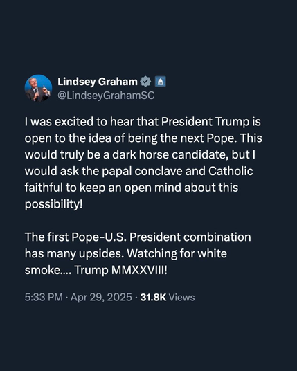 @LindseyGrahamSC
| was excited to hear that President Trump is
open to the idea of being the next Pope. This
would truly be a dark horse candidate, but |
would ask the papal conclave and Catholic
faithful to keep an open mind about this
possibility!
The first Pope-U.S. President combination
has many upsides. Watching for white
smoke.... Trump MMXXVIII!
5:33 PM - Apr 29, 2025 - 31.8K Views
