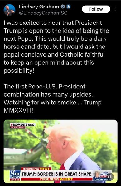 Lindsey Graham tweet: 

I was excited to hear that President Trump is open to the idea of being the next Pope. This would truly be a dark horse candidate, but I would ask the papal conclave and Catholic faithful to keep an open mind about this possibility!
 
The first Pope-U.S. President combination has many upsides. Watching for white smoke…. Trump MMXXVIII!