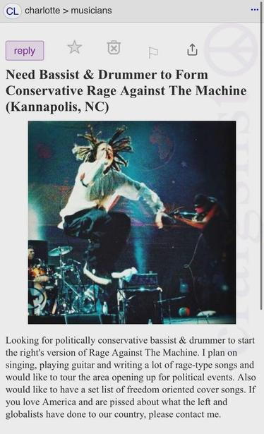 CL charlotte > musicians
reply
X
Need Bassist & Drummer to Form Conservative Rage Against The Machine (Kannapolis, NC)
Looking for politically conservative bassist & drummer to start the right's version of Rage Against The Machine. I plan on singing, playing guitar and writing a lot of rage-type songs and would like to tour the area opening up for political events. Also would like to have a set list of freedom oriented cover songs. If you love America and are pissed about what the left and globalists have done to our country, please contact me.