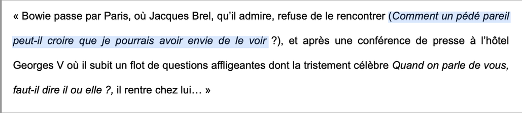 « Bowie passe par Paris, ou Jacques Brel, qu'il admire, refuse de le rencontrer (Comment un pédé pareil peut-il croire que je pourrais avoir envie de le voir ?), et aprés une conférence de presse a I'hétel
Georges V ou il subit un flot de questions affligeantes dont la tristement célébre Quand on parle de vous,
faut-il dire il ou elle ?, il rentre chez lui... »
