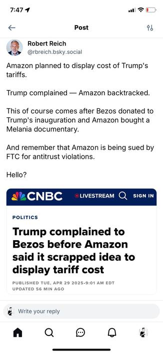Post:
Robert Reich
@rbreich.bsky.social
Amazon planned to display cost of Trump's tariffs.
Trump complained — Amazon backtracked.
This of course comes after Bezos donated to Trump's inauguration and Amazon bought a Melania documentary.
And remember that Amazon is being sued by FTC for antitrust violations.
Hello?

Quoted Post:
CNBC
POLITICS
Trump complained to Bezos before Amazon said it scrapped idea to display tariff cost
PUBLISHED TUE, APRIL 29 2026•9:01 AM EUT