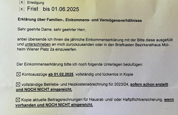 X Erledigung
x Frist bis 01.06.2025
Erklärung über Familien-, Einkommens- und Vermögensverhältnisse
Sehr geehrte Dame, sehr geehrter Herr,
anbei übersende ich Ihnen die jährliche Einkommenserklärung mit der Bitte diese ausgefüllt und unterschrieben an mich zurückzusenden oder in den Briefkasten Bezirksrathaus Mül- heim Wiener Platz 2a einzuwerfen.
Der Einkommenserklärung bitte ich noch folgende Unterlagen beizufügen:
Kontoauszüge ab 01.02.2025, vollständig und lückenlos in Kopie
vollständige Betriebs- und Heizkostenabrechnung für 2023/24, sofern schon erstellt und NOCH NICHT eingereicht.
Kopie aktuelle Beitragsrechnungen für Hausrat- und/oder Haftpflichtversicherung, wenn vorhanden und NOCH NICHT eingereicht.