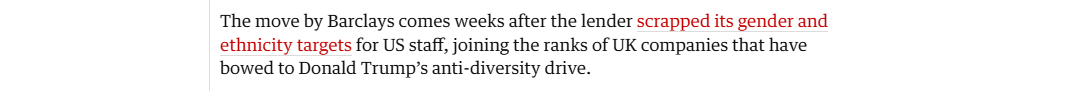 The move by Barclays comes weeks after the lender scrapped its gender and
ethnicity targets for US staff, joining the ranks of UK companies that have
bowed to Donald Trump's anti-diversity drive.
