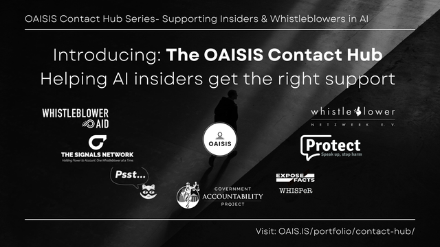 Introducing: The OAISIS Contact Hub - Helping AI insiders get the right support.
A display of logos of the following organizations: whistleblower aid, the signals network, psst, government accountability project, expose facts, whisper, protect, whistleblower e.v.