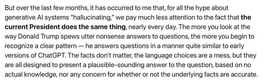 But over the last few months, it has occurred to me that, for all the hype about generative Al systems "hallucinating," we pay much less attention to the fact that the current President does the same thing, nearly every day. The more you look at the way Donald Trump spews utter nonsense answers to questions, the more you begin to recognize a clear pattern — he answers questions in a manner quite similar to early versions of ChatGPT. The facts don't matter, the language choices are a mess, but they are all designed to present a plausible-sounding answer to the question, based on no actual knowledge, nor any concern for whether or not the underlying facts are accurate.
