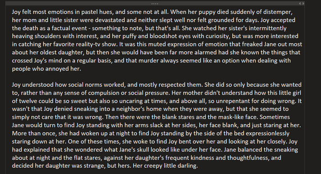 Joy felt most emotions in pastel hues, and some not at all. When her puppy died suddenly of distemper, her mom and little sister were devastated and neither slept well nor felt grounded for days. Joy accepted the death as a factual event - something to note, but that's all. She watched her sister's intermittently heaving shoulders with interest, and her puffy and bloodshot eyes with curiosity, but was more interested in catching her favorite reality-tv show. It was this muted expression of emotion that freaked Jane out most about her oldest daughter, but then she would have been far more alarmed had she known the things that crossed Joy's mind on a regular basis, and that murder always seemed like an option when dealing with people who annoyed her.
 
Joy understood how social norms worked, and mostly respected them. She did so only because she wanted to, rather than any sense of compulsion or social pressure. Her mother didn't understand how this little girl of twelve could be so sweet but also so uncaring at times, and above all, so unrepentant for doing wrong. It wasn't that Joy denied sneaking into a neighbor's home when they were away, but that she seemed to simply not care that it was wrong. Then there were the blank stares and the mask-like face. Sometimes Jane would turn to find Joy standing with her arms slack at her sides, her face blank, and just staring at her. 