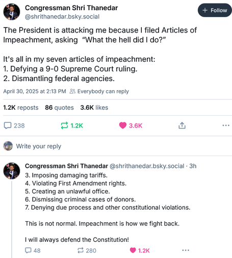 Congressman Shri Thanedar
@shrithanedar.bsky.social

The President is attacking me because I filed Articles of
Impeachment, asking “What the hell did I do?"

It's all in my seven articles of impeachment:
1. Defying a 9-0 Supreme Court ruling.
2. Dismantling federal agencies.
3. Imposing damaging tariffs.
4. Violating First Amendment rights.
5. Creating an unlawful office.
6. Dismissing criminal cases of donors.
7. Denying due process and other constitutional violations.

This is not normal. Impeachment is how we fight back.
I will always defend the Constitution!
