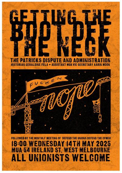 Text:;
Getting the 
BOOT OFF 
The neck 

The Patrick’s Dispute and Administration  
Historian Geraldine Fela
Assistant MUA Vic Secretary Aarin Moon 

Followed by the monthly meeting of Defend the Unions Defend the CFMEU
18.00 Wednesday 14th May 2025 
MUA 64 Ireland St. West Melbourne
ALL UNIONISTS WELCOME.

Image:
 sign between two dock cranes: 
FUCKEN 
NOPE

Art by Sam Wallman 
