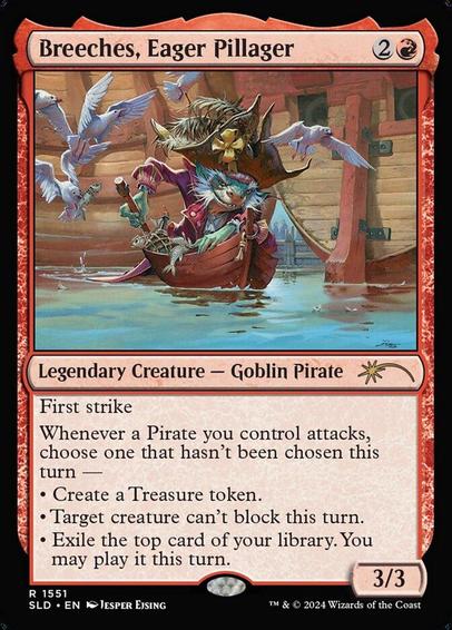 Card Name: Breeches, Eager Pillager
Set: Secret Lair Drop
Description: First strike
Whenever a Pirate you control attacks, choose one that hasn't been chosen this turn —
• Create a Treasure token.
• Target creature can't block this turn.
• Exile the top card of your library. You may play it this turn.
Artist: Jesper Ejsing