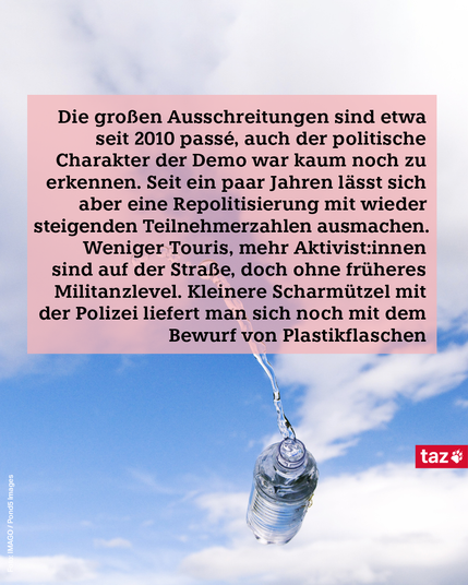 Zu sehen ist eine Plastikflasche, die durch die Luft fliegt.
Dazu der Text: Die großen Ausschreitungen sind etwa seit 2010 passé, auch der politische Charakter der Demo war kaum noch zu erkennen. Seit ein paar Jahren lässt sich aber eine Repolitisierung mit wieder steigenden Teilnehmerzahlen ausmachen. Weniger Touris, mehr Ak­ti­vis­t:in­nen sind auf der Straße, doch ohne früheres Militanzlevel. Kleinere Scharmützel mit der Polizei liefert man sich noch mit dem Bewurf von Plastikflaschen