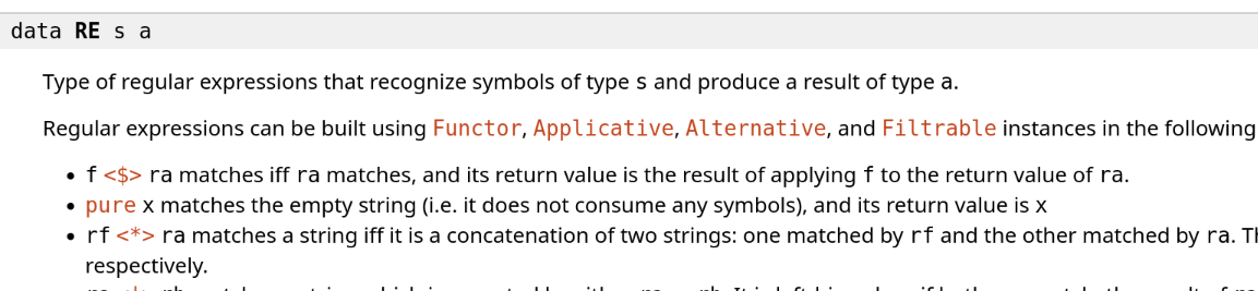 data RE s a
Type of regular expressions that recognize symbols of type s and produce a result of type a.
Regular expressions can be built using Functor, Applicative, Alternative, and Filtrable instances in the following natural way:
f <$> ra matches iff ra matches, and its return value is the result of applying f to the return value of ra.
pure x matches the empty string (i.e. it does not consume any symbols), and its return value is x
rf <*> ra matches a string iff it is a concatenation of two strings: one matched by rf and the other matched by ra. The return value is f a, where f and a are the return values of rf and ra respectively. data RE s a
Type of regular expressions that recognize symbols of type s and produce a result of type a.
Regular expressions can be built using Functor, Applicative, Alternative, and Filtrable instances in the following natural way:
f <$> ra matches iff ra matches, and its return value is the result of applying f to the return value of ra.
pure x matches the empty string (i.e. it does not consume any symbols), and its return value is x
rf <*> ra matches a string iff it is a concatenation of two strings: one matched by rf and the other matched by ra. The return value is f a, where f and a are the return values of rf and ra respectively.