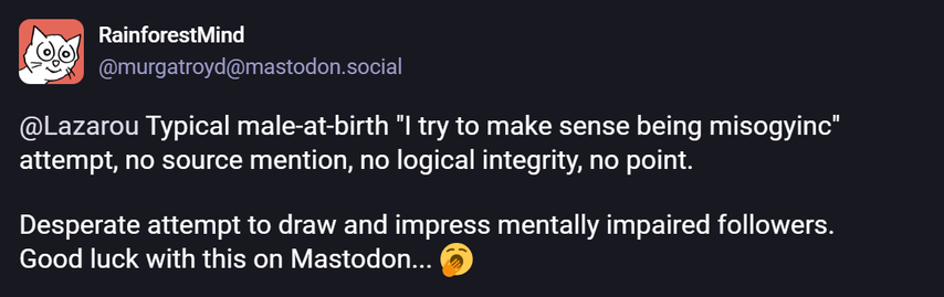 ® RainforestMind

S29 @murgatroyd@mastodon.social
@Lazarou Typical male-at-birth "I try to make sense being misogyinc”
attempt, no source mention, no logical integrity, no point.
Desperate attempt to draw and impress mentally impaired followers.
Good luck with this on Mastodon... (5)
