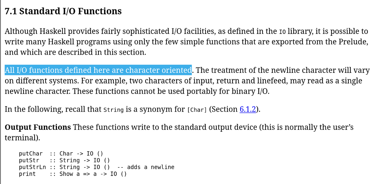 7.1 Standard I/O Functions
Although Haskell provides fairly sophisticated I/O facilities, as defined in the IO library, it is possible to write many Haskell programs using only the few simple functions that are exported from the Prelude, and which are described in this section.
All I/O functions defined here are character oriented. The treatment of the newline character will vary on different systems. For example, two characters of input, return and linefeed, may read as a single newline character. These functions cannot be used portably for binary I/O. 7.1 Standard I/O Functions
Although Haskell provides fairly sophisticated I/O facilities, as defined in the IO library, it is possible to write many Haskell programs using only the few simple functions that are exported from the Prelude, and which are described in this section.
All I/O functions defined here are character oriented. The treatment of the newline character will vary on different systems. For example, two characters of input, return and linefeed, may read as a single newline character. These functions cannot be used portably for binary I/O.