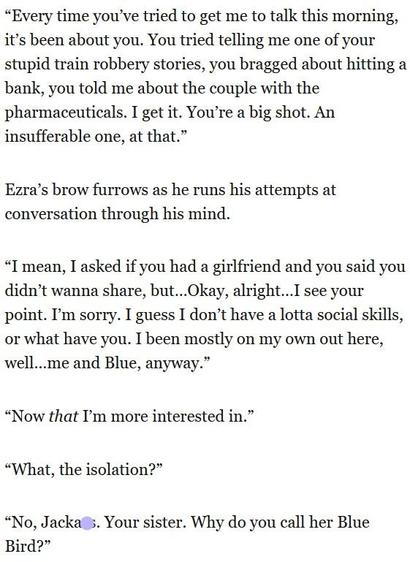 “Every time you've tried to get me to talk this morning,
it’s been about you. You tried telling me one of your
stupid train robbery stories, you bragged about hitting a
bank, you told me about the couple with the
pharmaceuticals. I get it. You're a big shot. An
insufferable one, at that.”

Ezra’s brow furrows as he runs his attempts at
conversation through his mind.

“I'mean, I asked if you had a girlfriend and you said you
didn’t wanna share, but...Okay, alright...I see your
point. I'm sorry. I guess I don’t have a lotta social skills,
or what have you. I been mostly on my own out here,
well...me and Blue, anyway.”

“Now that I'm more interested in.”

“What, the isolation?”

“No, Jackass. Your sister. Why do you call her Blue
Bird?”
