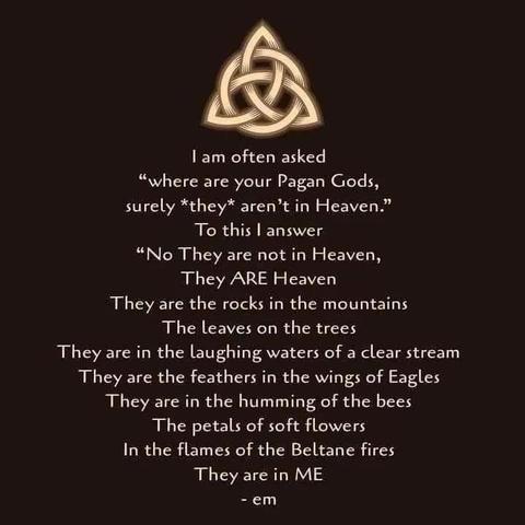 | am often asked
“where are your Pagan Gods,
surely *they* aren’t in Heaven.”
To this | answer
“No They are not in Heaven,
They ARE Heaven
They are the rocks in the mountains
The leaves on the trees
They are in the laughing waters of a clear stream
They are the feathers in the wings of Eagles
They are in the humming of the bees
The petals of soft flowers
In the flames of the Beltane fires
They are in ME
-em
