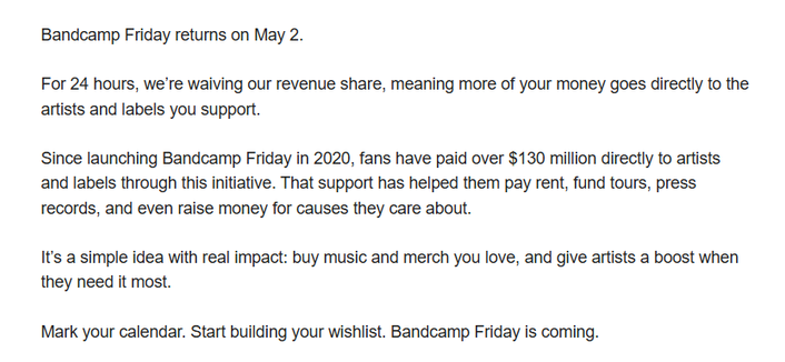Bandcamp Friday returns on May 2.
        
For 24 hours, we’re waiving our revenue share, meaning more of your money goes directly to the artists and labels you support.
        
Since launching Bandcamp Friday in 2020, fans have paid over $130 million directly to artists and labels through this initiative. That support has helped them pay rent, fund tours, press records, and even raise money for causes they care about.
        
It’s a simple idea with real impact: buy music and merch you love, and give artists a boost when they need it most.
        
Mark your calendar. Start building your wish list. Bandcamp Friday is coming.