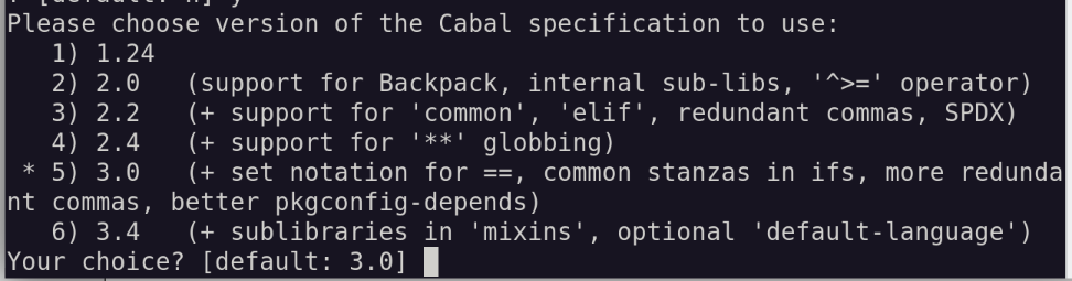 Please choose version of the Cabal specification to use:
   1) 1.24
   2) 2.0   (support for Backpack, internal sub-libs, '^>=' operator)
   3) 2.2   (+ support for 'common', 'elif', redundant commas, SPDX)
   4) 2.4   (+ support for '**' globbing)
 * 5) 3.0   (+ set notation for ==, common stanzas in ifs, more redundant commas, better pkgconfig-depends)
   6) 3.4   (+ sublibraries in 'mixins', optional 'default-language')
Your choice? [default: 3.0] 
