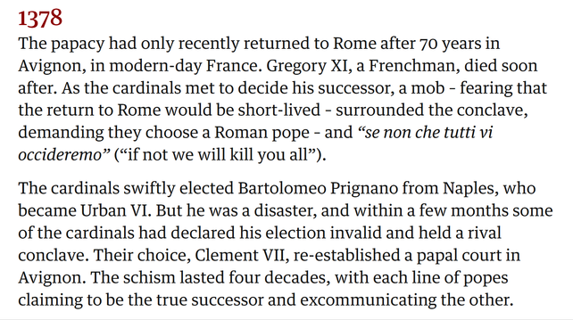 1378

The papacy had only recently returned to Rome after 70 years in
Avignon, in modern-day France. Gregory XI, a Frenchman, died soon
after. As the cardinals met to decide his successor, a mob - fearing that
the return to Rome would be short-lived - surrounded the conclave,
demanding they choose a Roman pope - and “se non che tutti vi
occideremo” (“if not we will kill you all”).

The cardinals swiftly elected Bartolomeo Prignano from Naples, who
became Urban VI. But he was a disaster, and within a few months some
of the cardinals had declared his election invalid and held a rival
conclave. Their choice, Clement VII, re-established a papal court in
Avignon. The schism lasted four decades, with each line of popes
claiming to be the true successor and excommunicating the other.
