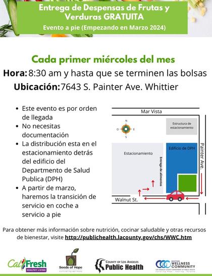 Entrega de Despensas de Frutas y Verduras GRATUITA

Evento a pie (Empezando en Marzo 2024)

Cada primer miércoles del mes
Hora: 8:30 am y hasta que se terminen las bolsas

Ubicación:7643 S. Painter Ave. Whittier

• Este evento es por orden de llegada
• No necesitas documentación
• La distribución esta en el estacionamiento detrás del edificio del
Departmento de Salud
Publica (DPH)
• A partir de marzo, haremos la transición de servicio en coche a servicio a pie

Para obtener más información sobre nutrición, cocinar saludable y otras recursos de bienestar, visite http://publichealth.lacounty.gov/chs/WWC.htm