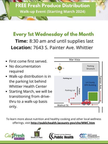 Infographic with fruit and veg with following text: 

FREE Fresh Produce Distribution
Walk-up Event (Starting March 2024)

Every 1st Wednesday of the Month Time: 8:30 am and until supplies last 

Location: 7643 S. Painter Ave. Whittier

• First come first served.
• No documentation required
• Walk-up distribution is in the parking lot behind
Whittier Health Center
• Starting March, we will be transitioning from drive-thru to a walk-up basis only

To learn more about nutrition and healthy cooking and other local wellness offerings, visit http://publichealth.lacounty.gov/chs/WWC.htm