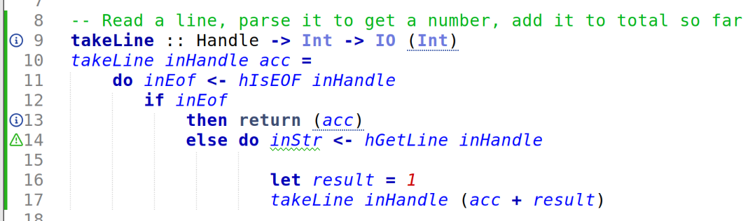 -- Read a line, parse it to get a number, add it to total so far
takeLine :: Handle -> Int -> IO (Int)
takeLine inHandle acc =
do inEof <- hIsEOF inHandle
if inEof
then return (acc)
else do inStr <- hGetLine inHandle
let result = 1
takeLine inHandle (acc + result) -- Read a line, parse it to get a number, add it to total so far
takeLine :: Handle -> Int -> IO (Int)
takeLine inHandle acc =
do inEof <- hIsEOF inHandle
if inEof
then return (acc)
else do inStr <- hGetLine inHandle
let result = 1
takeLine inHandle (acc + result)