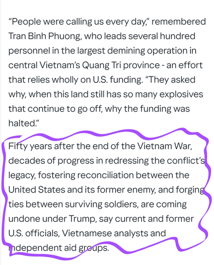 “People were calling us every day,” remembered Tran Binh Phuong, who leads several hundred personnel in the largest demining operation in central Vietnam’s Quang Tri province - an effort that relies wholly on U.S. funding. “They asked why, when this land still has so many explosives that continue to go off, why the funding was halted.”

Fifty years after the end of the Vietnam War, decades of progress in redressing the conflict’s legacy, fostering reconciliation between the United States and its former enemy, and forging ties between surviving soldiers, are coming undone under Trump, say current and former U.S. officials, Vietnamese analysts and independent aid groups.