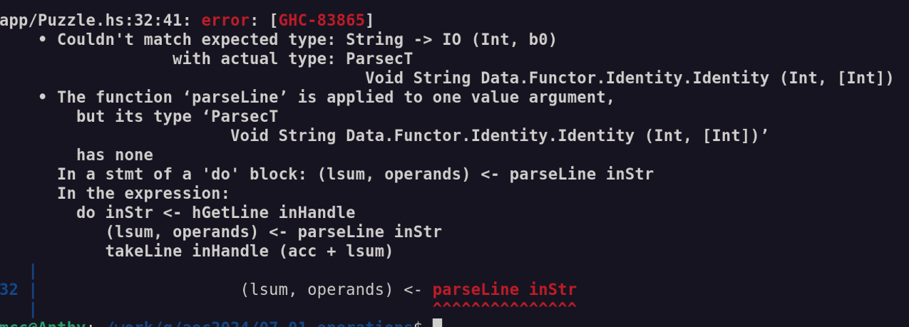 app/Puzzle.hs:32:41: error: [GHC-83865]
    • Couldn't match expected type: String -> IO (Int, b0)
                  with actual type: ParsecT
                                      Void String Data.Functor.Identity.Identity (Int, [Int])
    • The function ‘parseLine’ is applied to one value argument,
        but its type ‘ParsecT
                        Void String Data.Functor.Identity.Identity (Int, [Int])’
        has none
      In a stmt of a 'do' block: (lsum, operands) <- parseLine inStr
      In the expression:
        do inStr <- hGetLine inHandle
           (lsum, operands) <- parseLine inStr
           takeLine inHandle (acc + lsum)
   |
32 |                     (lsum, operands) <- parseLine inStr
   |                                         ^^^