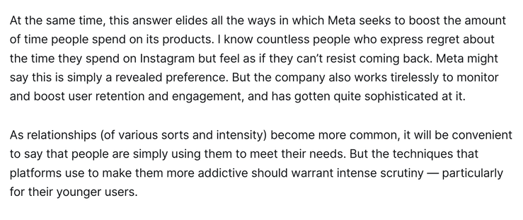 At the same time, this answer elides all the ways in which Meta seeks to boost the amount of time people spend on its products. I know countless people who express regret about the time they spend on Instagram but feel as if they can’t resist coming back. Meta might say this is simply a revealed preference. But the company also works tirelessly to monitor and boost user retention and engagement, and has gotten quite sophisticated at it.

As relationships (of various sorts and intensity) become more common, it will be convenient to say that people are simply using them to meet their needs. But the techniques that platforms use to make them more addictive should warrant intense scrutiny — particularly for their younger users.