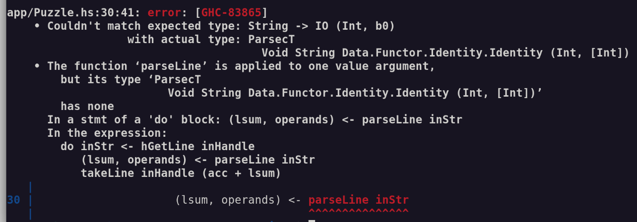 app/Puzzle.hs:30:41: error: [GHC-83865]
    • Couldn't match expected type: String -> IO (Int, b0)
                  with actual type: ParsecT
                                      Void String Data.Functor.Identity.Identity (Int, [Int])
    • The function ‘parseLine’ is applied to one value argument,
        but its type ‘ParsecT
                        Void String Data.Functor.Identity.Identity (Int, [Int])’
        has none
      In a stmt of a 'do' block: (lsum, operands) <- parseLine inStr
      In the expression:
        do inStr <- hGetLine inHandle
           (lsum, operands) <- parseLine inStr
           takeLine inHandle (acc + lsum)
   |
30 |                     (lsum, operands) <- parseLine inStr
   |                                         ^^^^^^^^^^^^^^^
