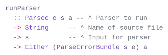 runParser
:: Parsec e s a -- ^ Parser to run
-> String -- ^ Name of source file
-> s -- ^ Input for parser
-> Either (ParseErrorBundle s e) a runParser
:: Parsec e s a -- ^ Parser to run
-> String -- ^ Name of source file
-> s -- ^ Input for parser
-> Either (ParseErrorBundle s e) a