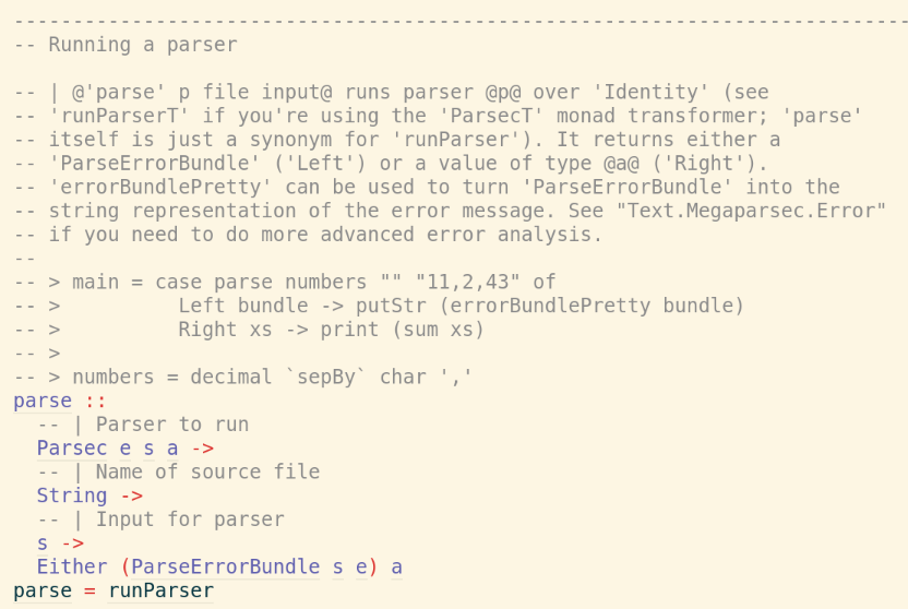 ----------------------------------------------------------------------------
-- Running a parser
-- | @'parse' p file input@ runs parser @p@ over 'Identity' (see
-- 'runParserT' if you're using the 'ParsecT' monad transformer; 'parse'
-- itself is just a synonym for 'runParser'). It returns either a
-- 'ParseErrorBundle' ('Left') or a value of type @a@ ('Right').
-- 'errorBundlePretty' can be used to turn 'ParseErrorBundle' into the
-- string representation of the error message. See "Text.Megaparsec.Error"
-- if you need to do more advanced error analysis.
--
-- > main = case parse numbers "" "11,2,43" of
-- > Left bundle -> putStr (errorBundlePretty bundle)
-- > Right xs -> print (sum xs)
-- >
-- > numbers = decimal `sepBy` char ','
parse ::
-- | Parser to run
Parsec e s a ->
-- | Name of source file
String ->
-- | Input for parser
s ->
Either (ParseErrorBundle s e) a
parse = runParser ----------------------------------------------------------------------------
-- Running a parser
-- | @'parse' p file input@ runs parser @p@ over 'Identity' (see
-- 'runParserT' if you're using the 'ParsecT' monad transformer; 'parse'
-- itself is just a synonym for 'runParser'). It returns either a
-- 'ParseErrorBundle' ('Left') or a value of type @a@ ('Right').
-- 'errorBundlePretty' can be used to turn 'ParseErrorBundle' into the
-- string representation of the error message. See "Text.Megaparsec.Error"
-- if you need to do more advanced error analysis.
--
-- > main = case parse numbers "" "11,2,43" of
-- > Left bundle -> putStr (errorBundlePretty bundle)
-- > Right xs -> print (sum xs)
-- >
-- > numbers = decimal `sepBy` char ','
parse ::
-- | Parser to run
Parsec e s a ->
-- | Name of source file
String ->
-- | Input for parser
s ->
Either (ParseErrorBundle s e) a
parse = runParser