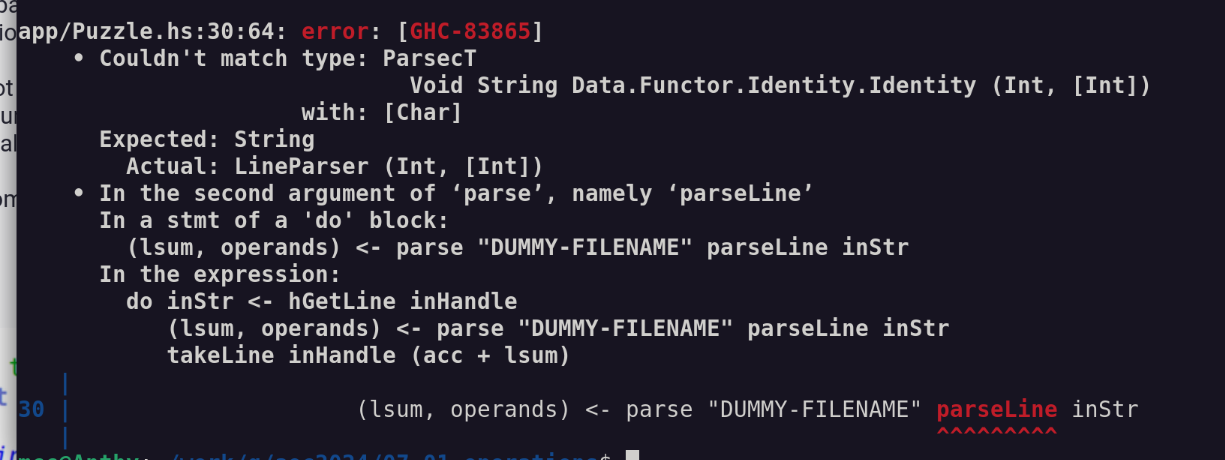 app/Puzzle.hs:30:41: error: [GHC-83865]
    • Couldn't match type ‘Either (ParseErrorBundle String e0)’
                     with ‘IO’
      Expected: IO (Int, b0)
        Actual: Either (ParseErrorBundle String e0) (Int, b0)
    • In a stmt of a 'do' block:
        (lsum, operands) <- parse "DUMMY-FILENAME" parseLine inStr
      In the expression:
        do inStr <- hGetLine inHandle
           (lsum, operands) <- parse "DUMMY-FILENAME" parseLine inStr
           takeLine inHandle (acc + lsum)
      In a stmt of a 'do' block:
        if inEof then
            return acc
        else
            do inStr <- hGetLine inHandle
               (lsum, operands) <- parse "DUMMY-FILENAME" parseLine inStr
               takeLine inHandle (acc + lsum)
   |
30 |                     (lsum, operands) <- parse "DUMMY-FILENAME" parseLine inStr
   |                                         ^^^^^^^^^^^^^^^^^^^^^^^^^^^^^^^^^^^^^^

And 2 more similar errors