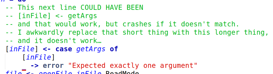 -- This next line COULD HAVE BEEN
-- [inFile] <- getArgs 
-- and that would work, but crashes if it doesn't match.
-- I awkwardly replace that short thing with this longer thing,
-- and it doesn't work…
[inFile] <- case getArgs of
    [inFile]
    _ -> error "Expected exactly one argument"