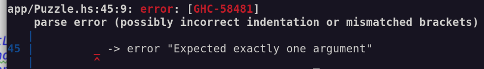 app/Puzzle.hs:45:9: error: [GHC-58481]
    parse error (possibly incorrect indentation or mismatched brackets)
   |
45 |         _ -> error "Expected exactly one argument"
   |         ^