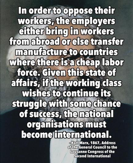 In order to oppose their workers, the employers either bring in workers from abroad or else transfer manufacture to countries where there is a cheap labor force. Given this state of affairs, if the working class wishes to continue its struggle with some chance of success, the national organisations must become international.

- Karl Marx, 1867, Address of the General Council to the Lausanne Congress of the Second International