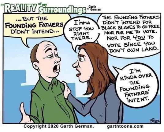 The Reality of My Surroundings by Garth German

Man: "... BUT THE FOUNDING FATHERS DIDN'T INTEND..."

Woman: "I'MMA STOP YOU RIGHT THERE. THE FOUNDING FATHERS DIDN'T INTEND FOR BLACK SLAVES TO GO FREE. NOR FOR ME TO VOTE. NOR FOR YOU Το VOTE SINCE YOU DON'T OWN LAND. I'M KINDA OVER THE FOUNDING FATHERS' INTENT."

Copyright 2020 Garth German.

garthtoons.com