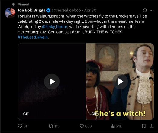 Screenshot of Joe Bob Brigg’s Walpurgisnacht post on Twitter. 

Pinned
Joe Bob Briggs
@therealjoebob • Apr 30
Tonight is Walpurgisnacht, when the witches fly to the Brocken! We'll be
celebrating 2 days late--Friday night, 9pm--but in the meantime Team
Witch, led by @kinky_horror, will be cavorting with demons on the
Hexentanzplatz. Get loud, get drunk, BURN THE WITCHES.
#TheLastDriveln.