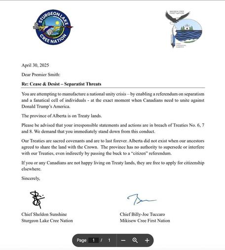 WIKISEW CREE FIRST NATION GREE NATION April 30, 2025 

Dear Premier Smith: 

Re: Cease & Desist - Separatist Threats 

You are attempting to manufacture a national unity crisis - by enabling a referendum on separatism and a fanatical cell of individuals - at the exact moment when Canadians need to unite against Donald Trump's America. The province of Alberta is on Treaty lands. Please be advised that your irresponsible statements and actions are in breach of Treaties No. 6, 7 and 8. We demand that you immediately stand down from this conduct. Our Treaties are sacred covenants and are to last forever. Alberta did not exist when our ancestors agreed to share the land with the Crown. The province has no authority to supersede or interfere with our Treaties, even indirectly by passing the buck to a "citizen" referendum. If you or any Canadians are not happy living on Treaty lands, they are free to apply for citizenship elsewhere. 

Sincerely, Chief Sheldon Sunshine Sturgeon Lake Cree Nation 

Chief Billy-Joe Tuccaro Mikisew Cree First Nation 

Page 1 / 1 - +