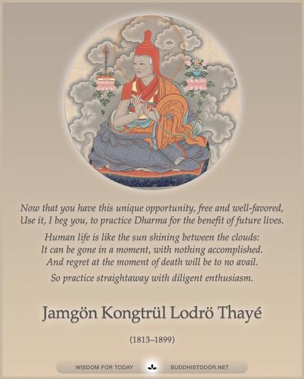 Buddhistdoor Quote for Today: 

Now that you have this unique opportunity, free and well-favored,
Use it, I beg you, to practice Dharma for the benefit of future lives.
Human life is like the sun shining between the clouds:
It can be gone in a moment, with nothing accomplished.
And regret at the moment of death will be to no avail.
So practice straightaway with diligent enthusiasm. — Jamgön Kongtrül Lodrö Thayé (1813–1899)

🔗 Explore more at BDG: buddhistdoor.net