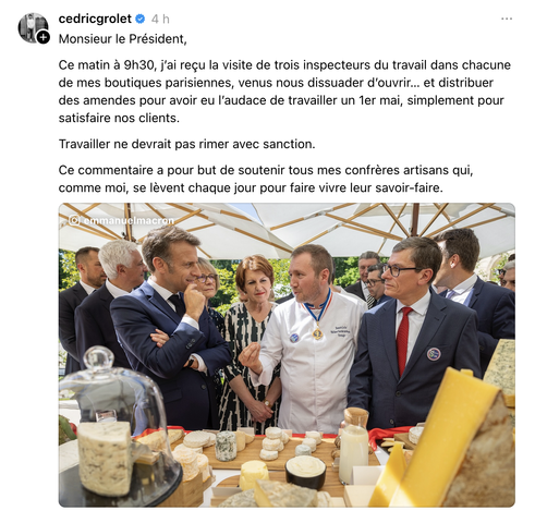 Insta Cédric Grolet: 
"Monsieur le Président,
Ce matin a 9h30, j'ai reçu la visite de trois inspecteurs du travail dans chacune
de mes boutiques parisiennes, venus nous dissuader d'ouvrir... et distribuer
des amendes pour avoir eu l'audace de travailler un 1er mai, simplement pour
satisfaire nos clients.
Travailler ne devrait pas rimer avec sanction.
Ce commentaire a pour but de soutenir tous mes confrères artisans qui,
comme moi, se lèvent chaque jour pour faire vivre leur savoir-faire."