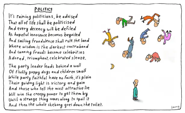 Politics
It's raining politicians, be advised
That all of life shall be politicised
And every decency will be defiled
As hopeful innocence becomes beguiled
And smiling fraudulence shall rule the land
Where wisdom is the darkest contraband
And canning frauds become celebrities
Adored, triumphant, celebrated sleaze
The party leader leads behind a wall
Of fluffy puppy dogs and children small
While party faithful have no faith, it’s plain
Their guiding light is victory and gain
And those who tell the most attractive lie
Will win the creepy power to get them by
Until a strange thing comes along to spoil it
And then the whole shebang goes down the toilet. 
