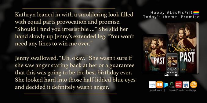 This is a book quote graphic for In the Shadow of the Past (Shadow series Book 1) by J.E. Leak. The text reads: Kathryn leaned in with a smoldering look filled with equal parts provocation and promise. “Should I find you irresistible …” She slid her hand slowly up Jenny’s extended leg. “You won’t need any lines to win me over.”
Jenny swallowed. “Uh, okay.” She wasn’t sure if she saw anger staring back at her or a guarantee that this was going to be the best birthday ever. She looked hard into those half-lidded blue eyes and decided it definitely wasn’t anger.
