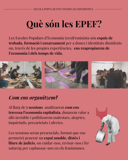 Què són les EPEF? Les Escoles Populars d’Economia (eco)Feminista són espais de trobada, formació i enxarxament per a dones i identitats dissidents on, través de les propies experiències,  ens reapropiarem de l’economia i dels temps de vida.
Com ens organitzem? Al llarg de 7 sessions  analitzarem com ens travessa l’economia capitalista, donarem valor a allò invisible i polititzarem malestars, alegries, inquietuds, precarietats i afectes. 

Les sessions seran presencials, format que ens permetrà generar un espai amable, distés i lliure de judicis, on cuidar-nos, revisar-nos i fer safareig per capbussar-nos en els feminismes. 