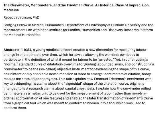 Screenshot of an abstract:

The Cervimeter, Centimeters, and the Friedman Curve: A Historical Case of Imprecision Medicine
Rebecca Jackson, PhD
Bridging Fellow in Medical Humanities, Department of Philosophy at Durham University and the Measurement Lab within the Institute for Medical Humanities and Discovery Research Platform for Medical Humanities

Abstract: In 1954, a young medical resident created a new dimension for measuring labour: change in dilatation rate over time, which he saw as allowing the woman’s own body to participate in the definition of what it meant for labour to be “arrested.” Yet, in constructing a “normal” standard curve of dilatation-over-time for guiding labour decisions, and constructing a “cervimeter” to be the (so-called) objective instrument for evidencing the shape of this curve, he unintentionally enabled a new dimension of labor to emerge: centimeters of dilation, today read as the state of labor progress. This talk explains how Emanuel Friedman’s cervimeter was key to evidencing his claims about the “sigmoidal” shape of the dilatation curve, originally intended to test research claims about caudal anesthesia. I explain how the cervimeter reified centimeters as a metric unit to be used for the measurement of labor (rather than merely an ordinal approximation of one feature) and enabled the later transformation of Friedman’s Curve from a graphical tool which was meant to conform to women into a tool which was used to conform them.
