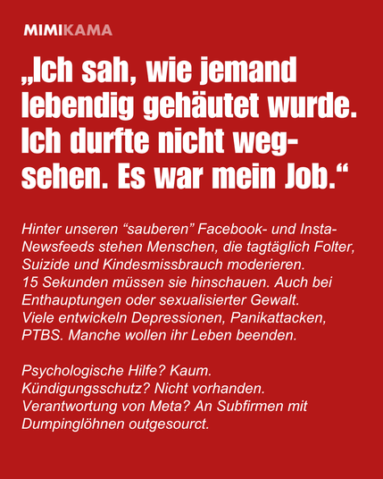„Ich sah, wie jemand lebendig gehäutet wurde. Ich durfte nicht wegsehen. Es war mein Job.“
Hinter unseren “sauberen” Facebook- und Insta-Newsfeeds stehen Menschen, die tagtäglich Folter, Suizide und Kindesmissbrauch moderieren. 
15 Sekunden müssen sie hinschauen. Auch bei Enthauptungen oder sexualisierter Gewalt. Viele entwickeln Depressionen, Panikattacken, PTBS. Manche wollen ihr Leben beenden.
Psychologische Hilfe? Kaum. 
Kündigungsschutz? Nicht vorhanden.
Verantwortung von Meta? An Subfirmen mit Dumpinglöhnen outgesourct.