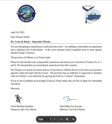 April 30, 2025
Dear Premier Smith:
Re: Cease & Desist — Separatist Threats
You are attempting to manufacture a national unity crisis — by enabling a referendum on separatism and a fanatical cell of individuals - at the exact moment when Canadians need to unite against Donald Trump’s America.
The province of Alberta is on Treaty lands. 
Please be advised that your irresponsible statements and actions are in breach of Treaties No. 6, 7and 8. We demand that you immediately stand down from this conduct.
Our Treaties are sacred covenants and are to last forever. Alberta did not exist when our ancestors agreed to share the land with the Crown. The province has no authority to supersede or interfere with our Treaties, even indirectly by passing the buck to a “citizen” referendum.
If you or any Canadians are not happy living on Treaty lands, they are free to apply for citizenship elsewhere.
Sincerely,
Chief Sheldon Sunshine Chief Billy-Joe Tuccaro
Sturgeon Lake Cree Nation Mikisew Cree First Nation

