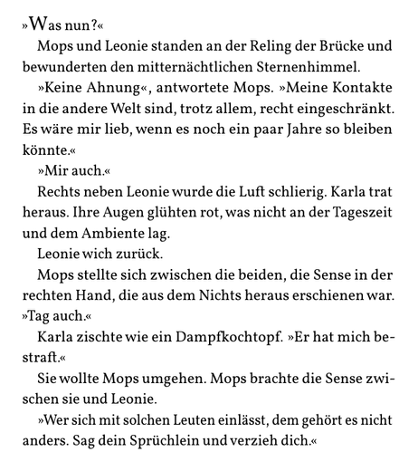 »Was nun?«
Mops und Leonie standen an der Reling der Brücke und
bewunderten den mitternächtlichen Sternenhimmel.
»Keine Ahnung«, antwortete Mops. »Meine Kontakte
in die andere Welt sind, trotz allem, recht eingeschränkt.
Es wäre mir lieb, wenn es noch ein paar Jahre so bleiben
könnte.«
»Mir auch.«
Rechts neben Leonie wurde die Luft schlierig. Karla trat
heraus. Ihre Augen glühten rot, was nicht an der Tageszeit
und dem Ambiente lag.
Leonie wich zurück.
Mops stellte sich zwischen die beiden, die Sense in der
rechten Hand, die aus dem Nichts heraus erschienen war.
»Tag auch.«
Karla zischte wie ein Dampfkochtopf. »Er hat mich be-
straft.«
Sie wollte Mops umgehen. Mops brachte die Sense zwi-
schen sie und Leonie.
»Wer sich mit solchen Leuten einlässt, dem gehört es nicht
anders. Sag dein Sprüchlein und verzieh dich.«