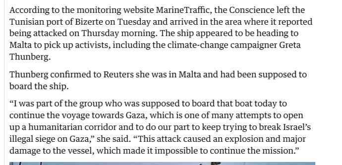 According to the monitoring website MarineTraffic, the Conscience left the
Tunisian port of Bizerte on Tuesday and arrived in the area where it reported
being attacked on Thursday morning. The ship appeared to be heading to
Malta to pick up activists, including the climate-change campaigner Greta
Thunberg.

Thunberg confirmed to Reuters she was in Malta and had been supposed to
board the ship.

“I was part of the group who was supposed to board that boat today to
continue the voyage towards Gaza, which is one of many attempts to open
up a humanitarian corridor and to do our part to keep trying to break Israel’s
illegal siege on Gaza,” she said. “This attack caused an explosion and major
damage to the vessel, which made it impossible to continue the mission.”
