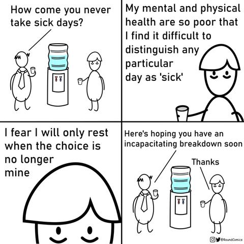 1st panel - 2 guys talking at water cooler with cups in their hands - 1st guy says - how come you never take sick days?

2nd panel - 2nd guy says my mental and physical health are so poor that I find it difficult to distinguish any particular day as 'sick'

3rd panel - he continues 'i fear I will only rest when the choice is no longer mine'

4th panel - back to both guys at water cooler - 1st guy says 'here's hoping you have an incapacitating breakdown soon' 2nd guy says 'thanks'

@RoundComics on Twitter and Insta